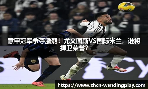 意甲冠军争夺激烈！尤文图斯VS国际米兰，谁将捍卫荣誉？