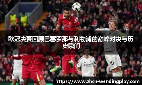欧冠决赛回顾巴塞罗那与利物浦的巅峰对决与历史瞬间