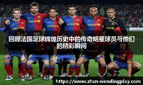 回顾法国足球辉煌历史中的传奇明星球员与他们的精彩瞬间